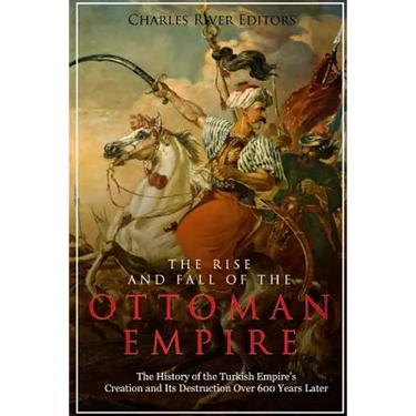 The Rise and Fall of the Ottoman Empire: The History of the Turkish Empire's Creation and Its Destruction Over 600 Years Later