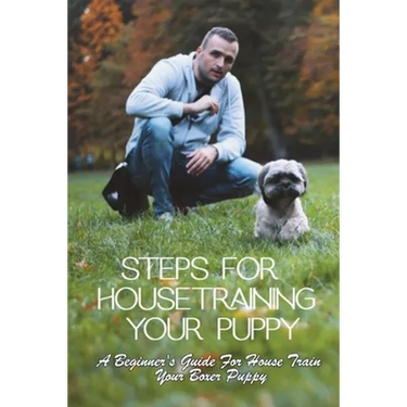 Steps For Housetraining Your Puppy: A Beginner's Guide For House Train Your Boxer Puppy: Puppy Toilet Training And House Training