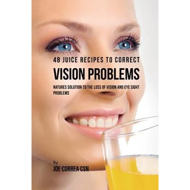 48 Juice Recipes to Correct Vision Problems: Natures Solution to the Loss of Vision and Eye Sight Problems