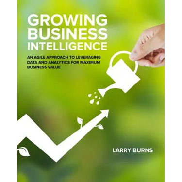 Growing Business Intelligence: An Agile Approach to Leveraging Data and Analytics for Maximum Business Value
