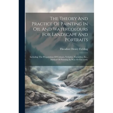 The Theory And Practice Of Painting In Oil And Watercolours For Landscape And Portraits: Including The Preparation Of Colours, Vehicles, Varnishes, Et