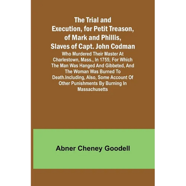 The Trial and Execution, for Petit Treason, of Mark and Phillis, Slaves of Capt. John CodmanWho Murdered Their Master at Charlestown, Mass., in 1755;