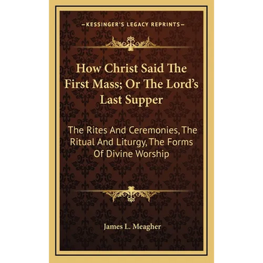 How Christ Said The First Mass; Or The Lord's Last Supper: The Rites And Ceremonies, The Ritual And Liturgy, The Forms Of Divine Worship