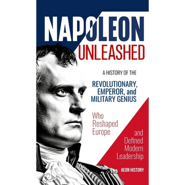 Napoleon Unleashed: A History of the Revolutionary, Emperor, and Military Genius who Reshaped Europe and Defined Modern Leadership