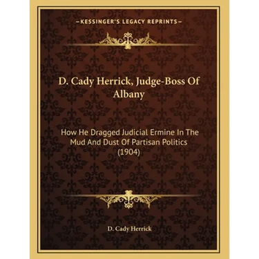 D. Cady Herrick, Judge-Boss Of Albany: How He Dragged Judicial Ermine In The Mud And Dust Of Partisan Politics (1904)