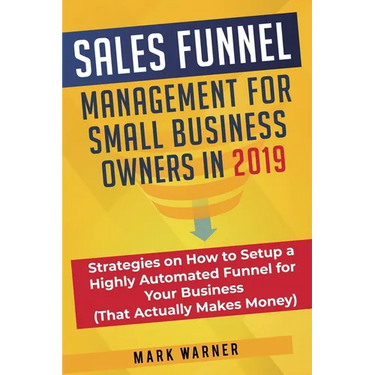 Sales Funnel Management for Small Business Owners in 2019: Strategies on How to Setup a Highly Automated Funnel for Your Business (That Actually Makes