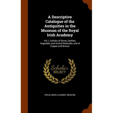 A Descriptive Catalogue of the Antiquities in the Museum of the Royal Irish Academy: Vol. I. Articles of Stone, Earthen, Vegetable, and Animal Materia