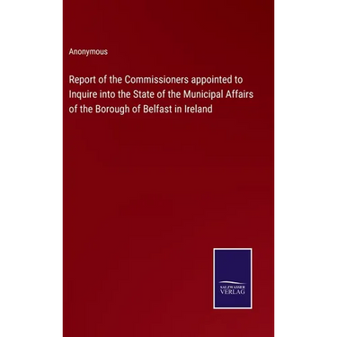Report of the Commissioners appointed to Inquire into the State of the Municipal Affairs of the Borough of Belfast in Ireland