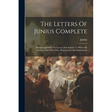 The Letters Of Junius Complete: Interspersed With The Letters And Articles To Which He Replied, And With Notes, Biographical And Explanatory