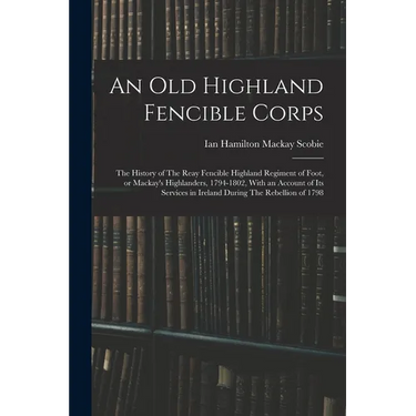 An old Highland Fencible Corps: The History of The Reay Fencible Highland Regiment of Foot, or Mackay's Highlanders, 1794-1802, With an Account of its