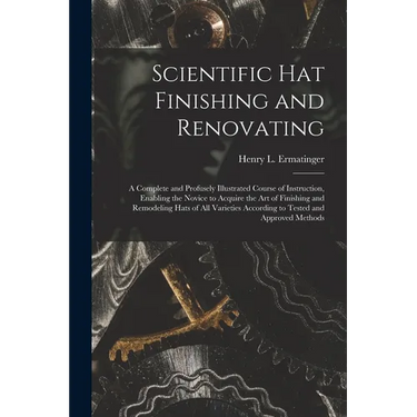 Scientific hat Finishing and Renovating; a Complete and Profusely Illustrated Course of Instruction, Enabling the Novice to Acquire the art of Finishi