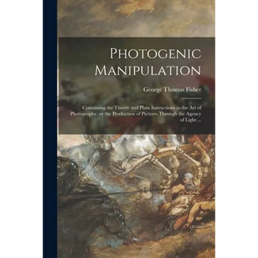 Photogenic Manipulation: Containing the Theory and Plain Instructions in the Art of Photography, or the Production of Pictures Through the Agen