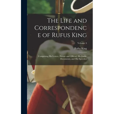 The Life and Correspondence of Rufus King: Comprising His Letters, Private and Official, His Public Documents, and His Speeches; Volume 4