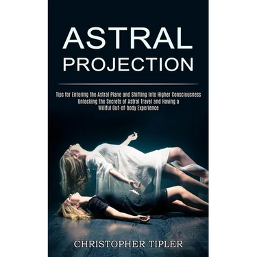 Astral Projection: Unlocking the Secrets of Astral Travel and Having a Willful Out-of-body Experience (Tips for Entering the Astral Plane and Shifting