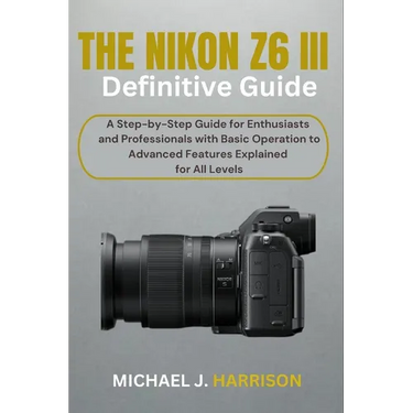 The Nikon Z6 III Definitive Guide: A Step-by-Step Guide for Enthusiasts and Professionals with Basic Operation to Advanced Features Explained for All