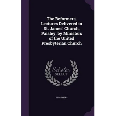 The Reformers, Lectures Delivered in St. James' Church, Paisley, by Ministers of the United Presbyterian Church