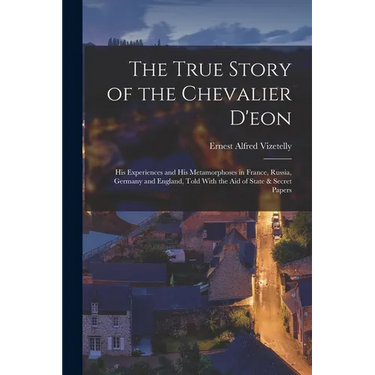 The True Story of the Chevalier D'eon: His Experiences and His Metamorphoses in France, Russia, Germany and England, Told With the Aid of State & Secr