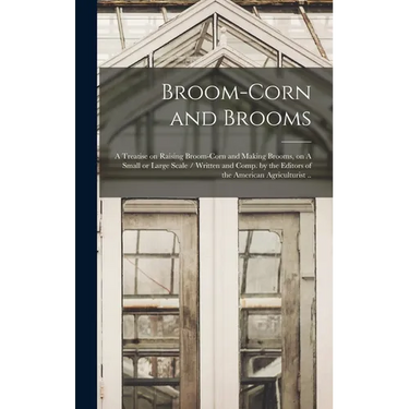 Broom-corn and Brooms: A Treatise on Raising Broom-corn and Making Brooms, on A Small or Large Scale / Written and Comp. by the Editors of th
