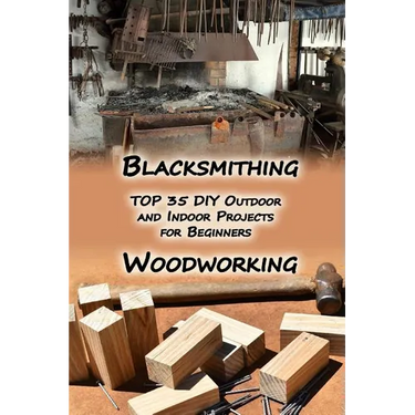 Woodworking And Blacksmithing: TOP 35 DIY Outdoor and Indoor Projects for Beginners: (Home Woodworking, Blacksmithing Guide, DIY Projects)