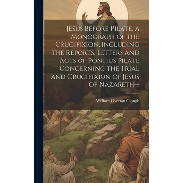 Jesus Before Pilate, a Monograph of the Crucifixion, Including the Reports, Letters and Acts of Pontius Pilate Concerning the Trial and Crucifixion of