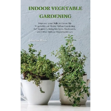 Indoor Vegetable Gardening: Improve your Skills to Grow Up Vegetables at Home. Urban Gardening for Beginners Using Kitchens, Backyards, and Other Indo