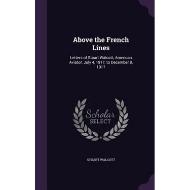 Above the French Lines: Letters of Stuart Walcott, American Aviator: July 4, 1917, to December 8, 1917