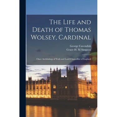 The Life and Death of Thomas Wolsey, Cardinal: Once Archbishop of York and Lord Chancellor of England