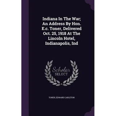 Indiana In The War; An Address By Hon. E.c. Toner, Delivered Oct. 25, 1918 At The Lincoln Hotel, Indianapolis, Ind