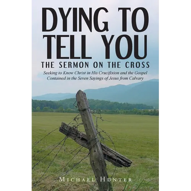 Dying to Tell You: The Sermon on the Cross: Seeking to Know Christ in His Crucifixion and the Gospel Contained in the Seven Sayings of Jesus from Calv