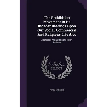 The Prohibition Movement In Its Broader Bearings Upon Our Social, Commercial And Religious Liberties: Addresses And Writings Of Percy Andreae