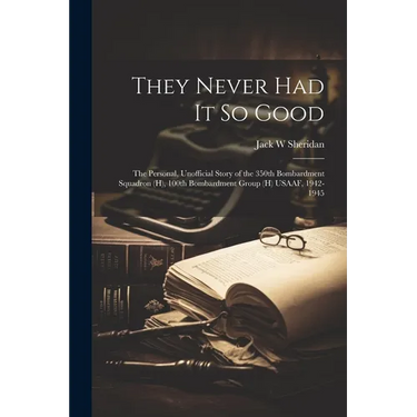 They Never Had It So Good: The Personal, Unofficial Story of the 350th Bombardment Squadron (H), 100th Bombardment Group (H) USAAF, 1942-1945