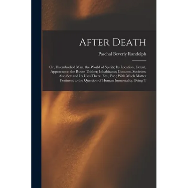 After Death: Or, Disembodied Man. the World of Spirits; Its Location, Extent, Appearance; the Route Thither; Inhabitants; Customs,