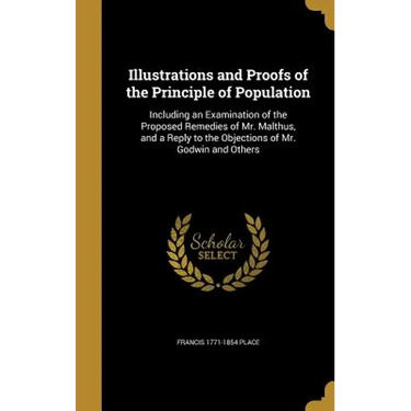 Illustrations and Proofs of the Principle of Population: Including an Examination of the Proposed Remedies of Mr. Malthus, and a Reply to the Objectio