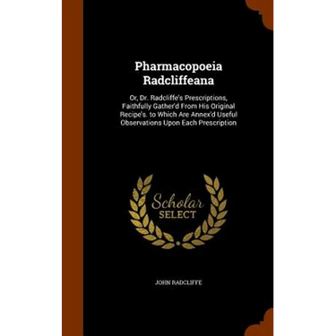Pharmacopoeia Radcliffeana: Or, Dr. Radcliffe's Prescriptions, Faithfully Gather'd From His Original Recipe's. to Which Are Annex'd Useful Observa