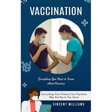 Vaccination: Everything You Need to Know About Vaccines (Everything Your Primary Care Physician May Not Say to You About)