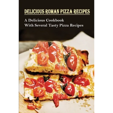 Delicious Roman Pizza Recipes: A Delicious Cookbook With Several Tasty Pizza Recipes: Delicious Pizza Recipes