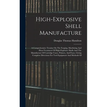 High-explosive Shell Manufacture: A Comprehensive Treatise On The Forging, Machining And Heat-treatment Of High-explosive Shells And The Manufacture O