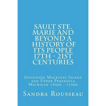 Sault Ste. Marie and Beyond A History of Its People 17th - 21st Centuries: Including Mackinac Island and Upper Peninsula Michigan 1600s - 1700s