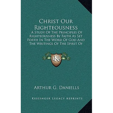 Christ Our Righteousness: . A Study Of The Principles Of Righteousness By Faith As Set Forth In The Word Of God And The Writings Of The Spirit O