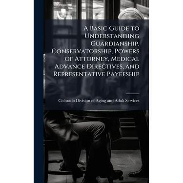 A Basic Guide to Understanding Guardianship, Conservatorship, Powers of Attorney, Medical Advance Directives, and Representative Payeeship