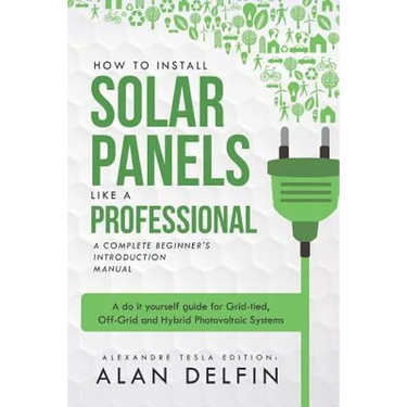 How to Install Solar Panels Like a Professional: A Complete Beginner's Introduction Manual: A Do It Yourself Guide for Grid-Tied, Off-Grid and Hybrid