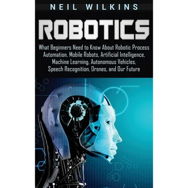 Robotics: What Beginners Need to Know about Robotic Process Automation, Mobile Robots, Artificial Intelligence, Machine Learning, Autonomous Vehicles,