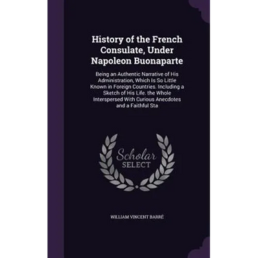 History of the French Consulate, Under Napoleon Buonaparte: Being an Authentic Narrative of His Administration, Which Is So Little Known in Foreign Co