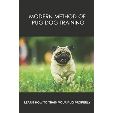 Modern Method Of Pug Dog Training: Learn How To Train Your Pug Properly: How And When To Use Treats And Reward For Your Pug