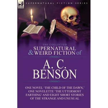 The Collected Supernatural and Weird Fiction of A. C. Benson: One Novel 'The Child of the Dawn, ' One Novelette 'The Uttermost Farthing' and Eight Sho
