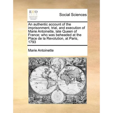 An Authentic Account of the Imprisonment, Trial, and Execution of Marie Antoinette, Late Queen of France; Who Was Beheaded at the Place de la Revoluti