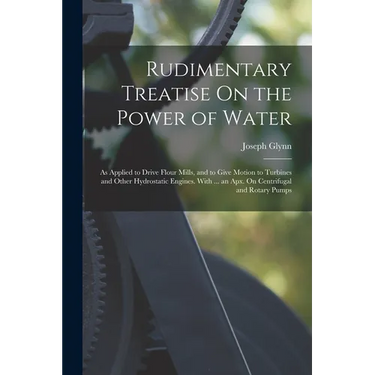 Rudimentary Treatise On the Power of Water: As Applied to Drive Flour Mills, and to Give Motion to Turbines and Other Hydrostatic Engines. With ... an