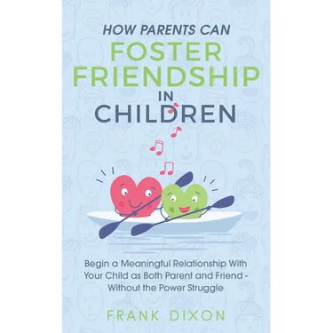 How Parents Can Foster Friendship in Children: Begin a Meaningful Relationship With Your Child as Both Parent and Friend Without the Power Struggle