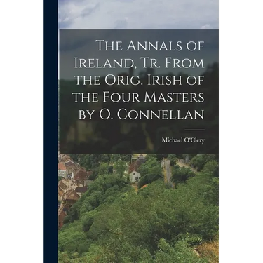 The Annals of Ireland, Tr. From the Orig. Irish of the Four Masters by O. Connellan