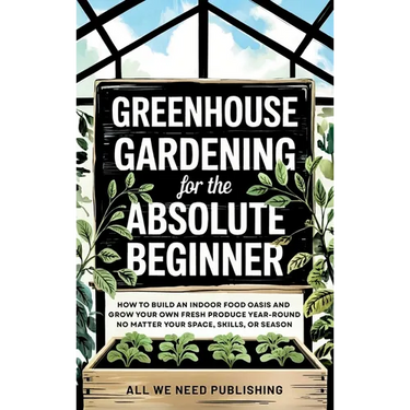 Greenhouse Gardening for the Absolute Beginner: How to Build an Indoor Food Oasis and Grow Your Own Fresh Produce Year-Round, No Matter Your Space, Sk